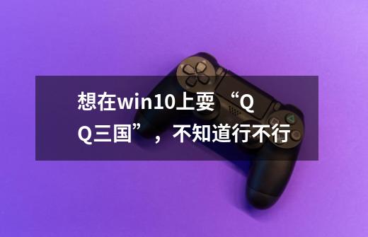 想在win10上耍 “QQ三国”，不知道行不行-第1张-游戏信息-龙启网