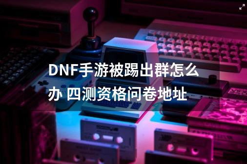 DNF手游被踢出群怎么办 四测资格问卷地址-第1张-游戏信息-龙启网