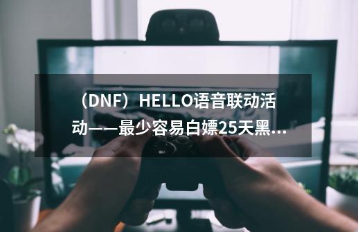 （DNF）HELLO语音联动活动——最少容易白嫖25天黑钻，多参与更多-第1张-游戏信息-龙启网