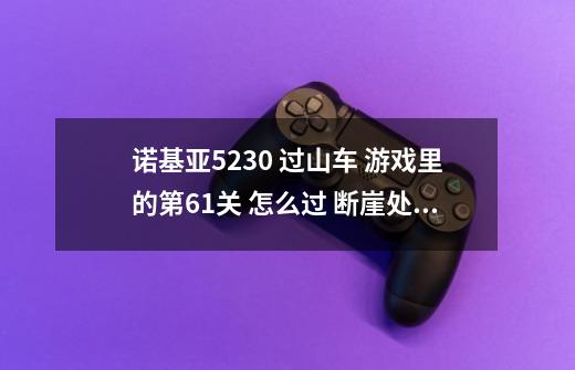 诺基亚5230 过山车 游戏里的第61关 怎么过 断崖处太长了 过不去呀-第1张-游戏信息-龙启网