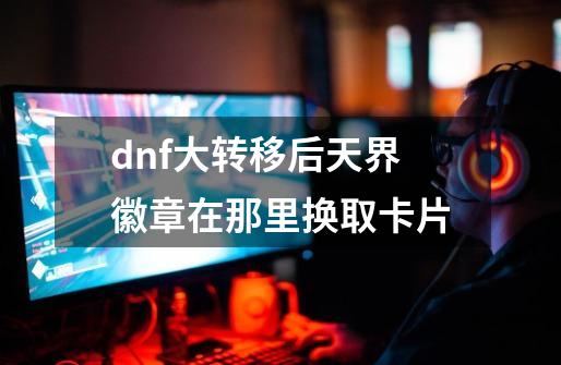 dnf大转移后天界徽章在那里换取卡片-第1张-游戏信息-龙启网