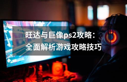 旺达与巨像ps2攻略：全面解析游戏攻略技巧-第1张-游戏信息-龙启网