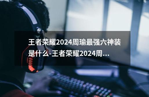 王者荣耀2024周瑜最强六神装是什么-王者荣耀2024周瑜最强六神装出装顺序推荐-第1张-游戏信息-龙启网