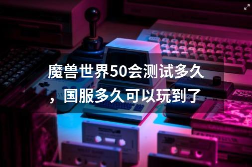 魔兽世界5.0会测试多久，国服多久可以玩到了-第1张-游戏信息-龙启网