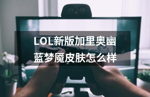 LOL新版加里奥幽蓝梦魇皮肤怎么样-第1张-游戏信息-龙启网