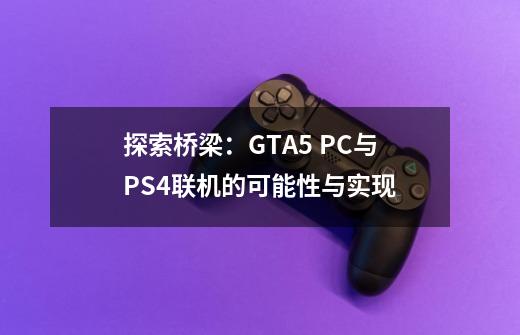 探索桥梁：GTA5 PC与PS4联机的可能性与实现-第1张-游戏信息-龙启网