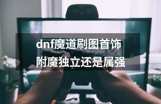 dnf魔道刷图首饰附魔独立还是属强-第1张-游戏信息-龙启网