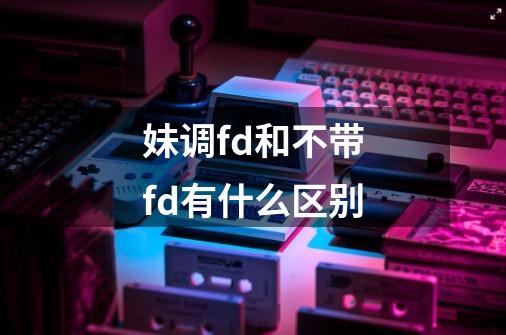 妹调fd和不带fd有什么区别-第1张-游戏信息-龙启网