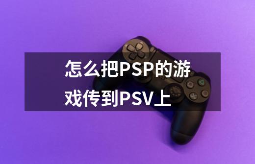 怎么把PSP的游戏传到PSV上-第1张-游戏信息-龙启网