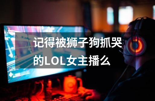 记得被狮子狗抓哭的LOL女主播么-第1张-游戏信息-龙启网