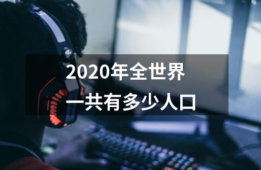 2020年全世界一共有多少人口-第1张-游戏信息-龙启网