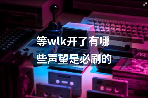 等wlk开了有哪些声望是必刷的-第1张-游戏信息-龙启网