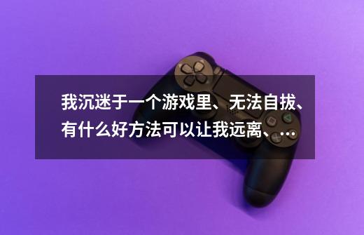 我沉迷于一个游戏里、无法自拔、有什么好方法可以让我远离、不再接触这个游戏-第1张-游戏信息-龙启网