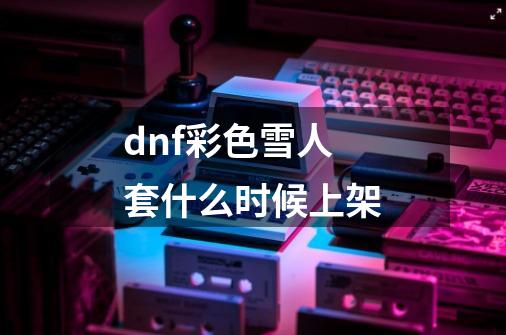 dnf彩色雪人套什么时候上架-第1张-游戏信息-龙启网