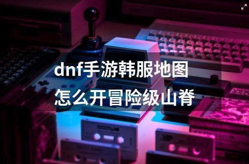 dnf手游韩服地图怎么开冒险级山脊-第1张-游戏信息-龙启网