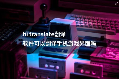 hi translate翻译软件可以翻译手机游戏界面吗-第1张-游戏信息-龙启网