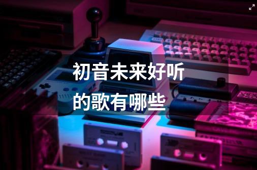 初音未来好听的歌有哪些-第1张-游戏信息-龙启网