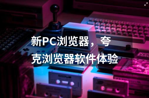 新PC浏览器，夸克浏览器软件体验-第1张-游戏信息-龙启网