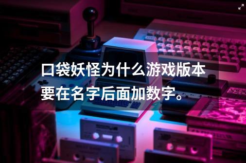 口袋妖怪为什么游戏版本要在名字后面加数字。-第1张-游戏信息-龙启网