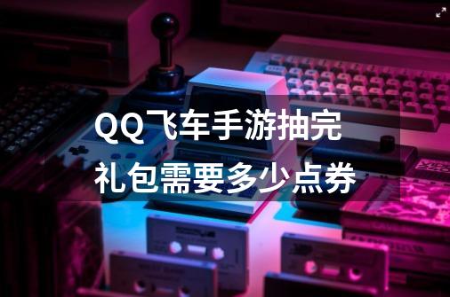 QQ飞车手游抽完礼包需要多少点券-第1张-游戏信息-龙启网