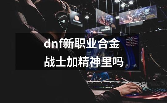 dnf新职业合金战士加精神里吗-第1张-游戏信息-龙启网