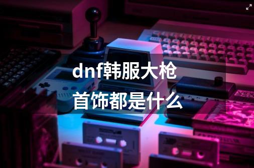 dnf韩服大枪首饰都是什么-第1张-游戏信息-龙启网