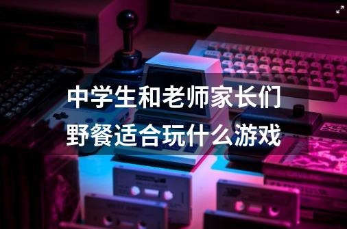 中学生和老师家长们野餐适合玩什么游戏-第1张-游戏信息-龙启网