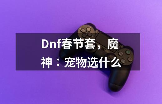 Dnf春节套，魔神∶宠物选什么-第1张-游戏信息-龙启网