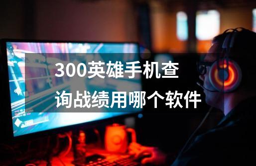 300英雄手机查询战绩用哪个软件-第1张-游戏信息-龙启网