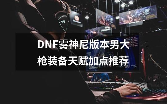 DNF雾神尼版本男大枪装备天赋加点推荐-第1张-游戏信息-龙启网