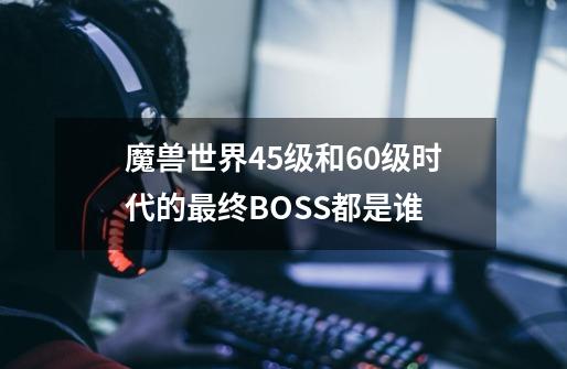 魔兽世界45级和60级时代的最终BOSS都是谁-第1张-游戏信息-龙启网