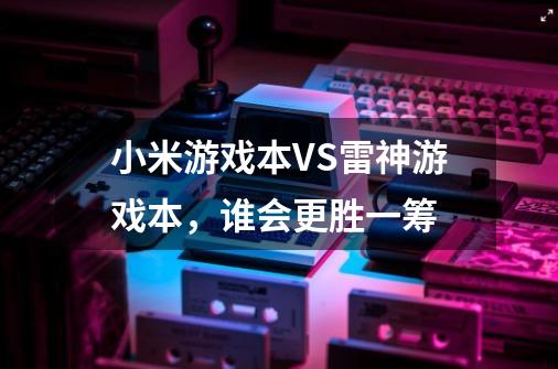 小米游戏本VS雷神游戏本，谁会更胜一筹-第1张-游戏信息-龙启网