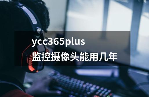 ycc365plus监控摄像头能用几年-第1张-游戏信息-龙启网