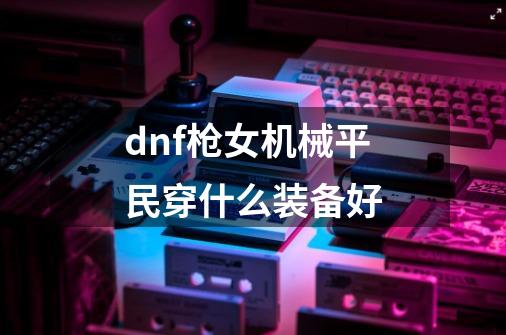 dnf枪女机械平民穿什么装备好-第1张-游戏信息-龙启网