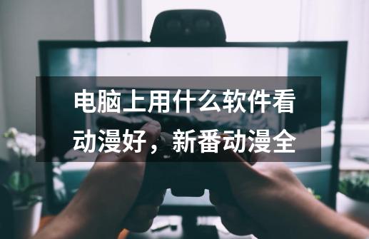 电脑上用什么软件看动漫好，新番动漫全-第1张-游戏信息-龙启网