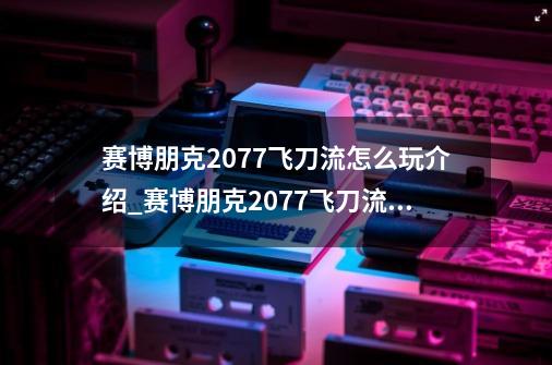 赛博朋克2077飞刀流怎么玩介绍_赛博朋克2077飞刀流怎么玩是什么-第1张-游戏信息-龙启网