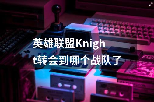 英雄联盟Knight转会到哪个战队了-第1张-游戏信息-龙启网