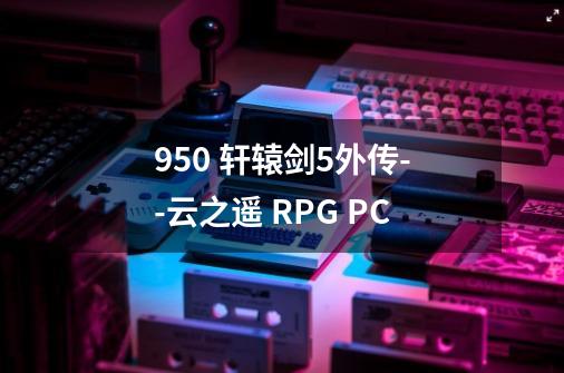 950 轩辕剑5外传--云之遥 RPG PC-第1张-游戏信息-龙启网