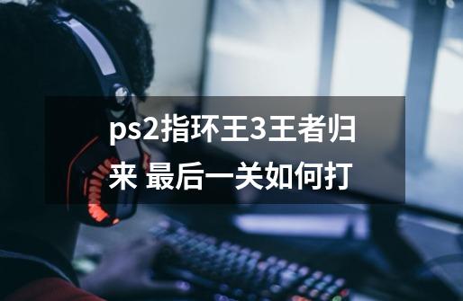 ps2指环王3王者归来 最后一关如何打-第1张-游戏信息-龙启网