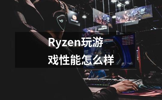 Ryzen玩游戏性能怎么样-第1张-游戏信息-龙启网