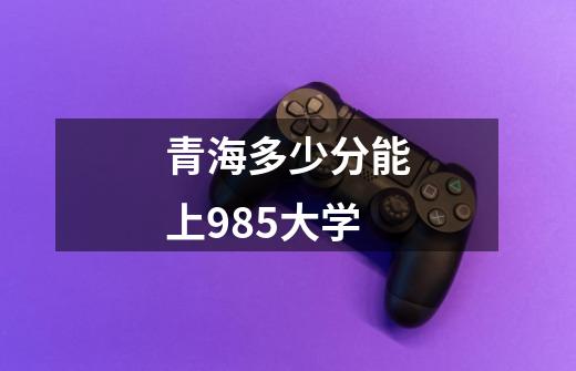 青海多少分能上985大学-第1张-游戏信息-龙启网