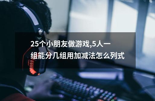 25个小朋友做游戏,5人一组能分几组用加减法怎么列式-第1张-游戏信息-龙启网