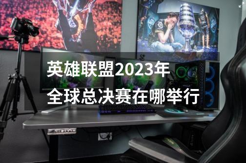 英雄联盟2023年全球总决赛在哪举行-第1张-游戏信息-龙启网