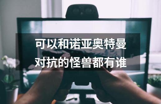 可以和诺亚奥特曼对抗的怪兽都有谁-第1张-游戏信息-龙启网