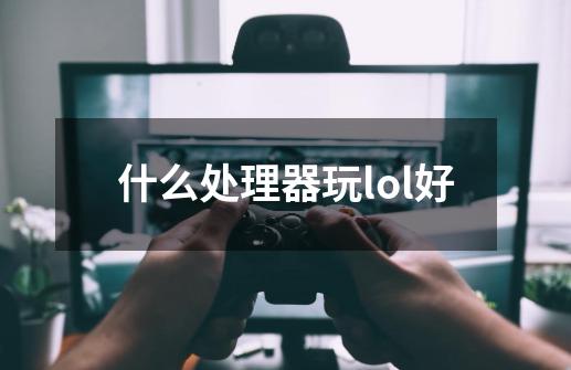 什么处理器玩lol好-第1张-游戏信息-龙启网