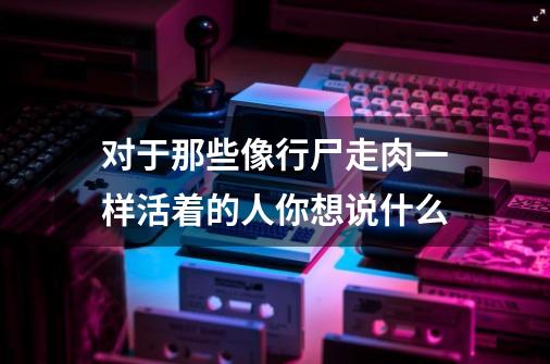 对于那些像行尸走肉一样活着的人你想说什么-第1张-游戏信息-龙启网