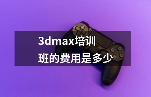 3dmax培训班的费用是多少-第1张-游戏信息-龙启网