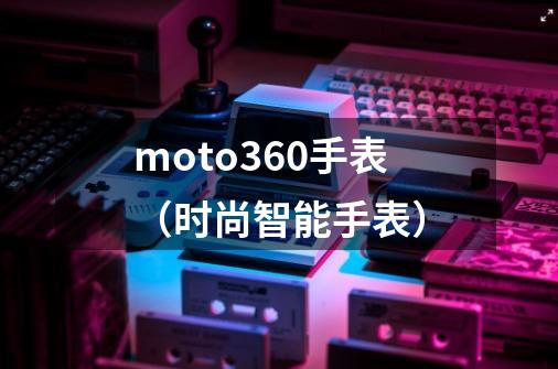 moto360手表（时尚智能手表）-第1张-游戏信息-龙启网