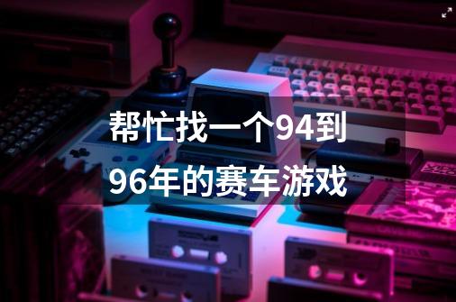 帮忙找一个94到96年的赛车游戏-第1张-游戏信息-龙启网