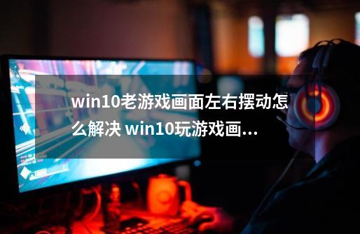 win10老游戏画面左右摆动怎么解决 win10玩游戏画面抖动怎么办-第1张-游戏信息-龙启网